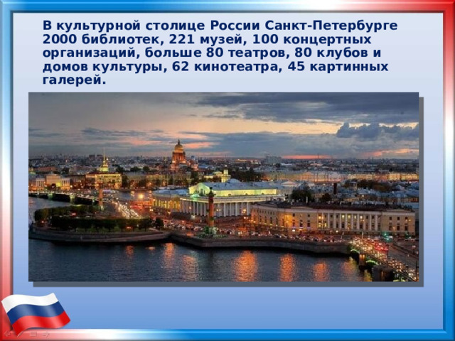 В культурной столице России Санкт-Петербурге 2000 библиотек, 221 музей, 100 концертных организаций, больше 80 театров, 80 клубов и домов культуры, 62 кинотеатра, 45 картинных галерей. 