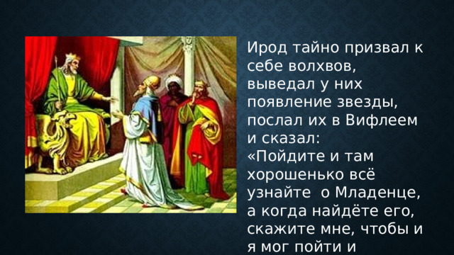Ирод тайно призвал к себе волхвов, выведал у них появление звезды, послал их в Вифлеем и сказал: «Пойдите и там хорошенько всё узнайте о Младенце, а когда найдёте его, скажите мне, чтобы и я мог пойти и поклониться ему». 