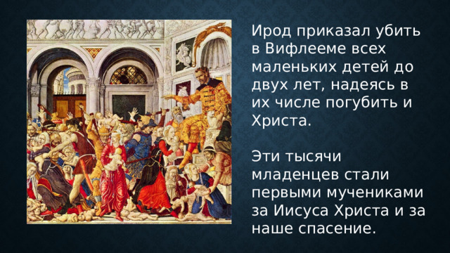Ирод приказал убить в Вифлееме всех маленьких детей до двух лет, надеясь в их числе погубить и Христа. Эти тысячи младенцев стали первыми мучениками за Иисуса Христа и за наше спасение. 