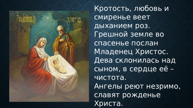Кротость, любовь и смиренье веет дыханием роз. Грешной земле во спасенье послан Младенец Христос. Дева склонилась над сыном, в сердце её – чистота. Ангелы реют незримо, славят рожденье Христа. 