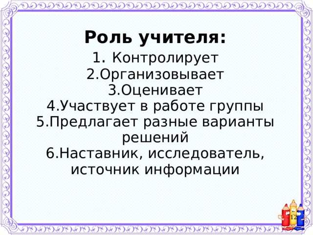     Роль учителя:  1 . Контролирует  2.Организовывает  3.Оценивает  4.Участвует в работе группы  5.Предлагает разные варианты решений  6.Наставник, исследователь, источник информации       