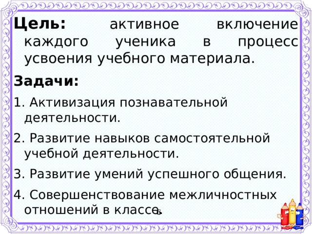 Цель:   активное включение каждого ученика в процесс усвоения учебного материала. Задачи: 1. Активизация познавательной деятельности. 2. Развитие навыков самостоятельной учебной деятельности. 3. Развитие умений успешного общения. 4. Совершенствование межличностных отношений в классе.   