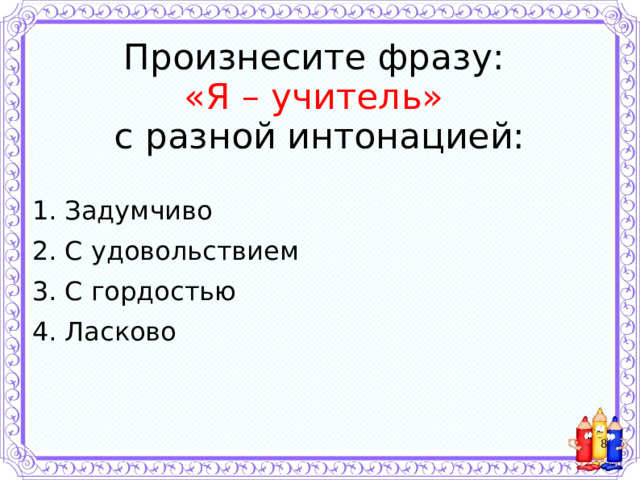    Произнесите фразу:  «Я – учитель»  с разной интонацией:   Задумчиво С удовольствием С гордостью Ласково  