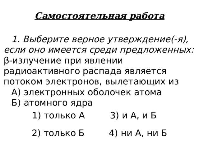 Самостоятельная работа 1. Выберите верное утверждение(-я), если оно имеется среди предложенных: β -излучение при явлении радиоактивного распада является потоком электронов, вылетающих из А) электронных оболочек атома Б) атомного ядра 1) только А 3) и А, и Б 2) только Б 4) ни А, ни Б 