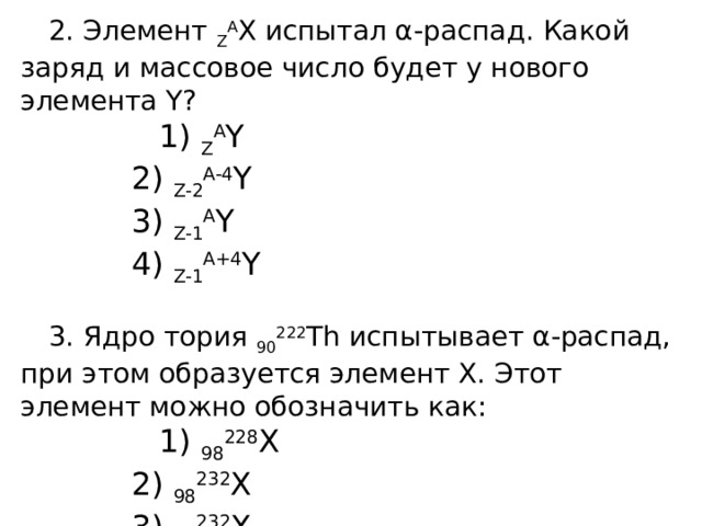 2. Элемент  Z A Х испытал α-распад. Какой заряд и массовое чис­ло будет у нового элемента Y? 1)  Z A Y  2)  Z-2 A-4 Y  3)  Z-1 A Y  4)  Z-1 A+4 Y 3. Ядро тория  90 222 Th испытывает α-распад, при этом образуется элемент Х. Этот элемент можно обозначить как: 1)  98 228 X  2)  98 232 X  3)  92 232 X  4)  89 228 X 