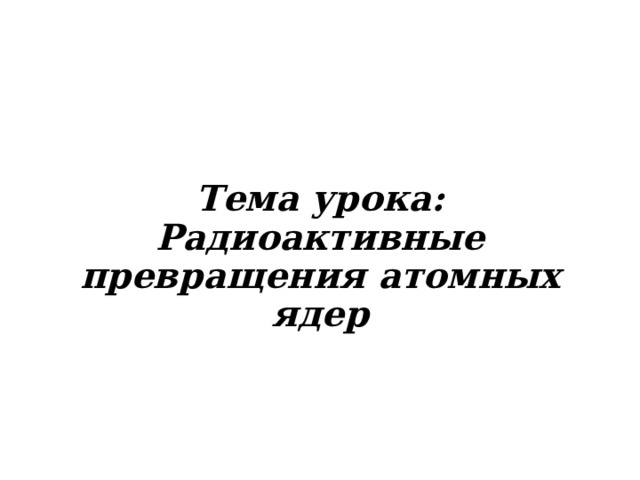 Тема урока:  Радиоактивные превращения атомных ядер 