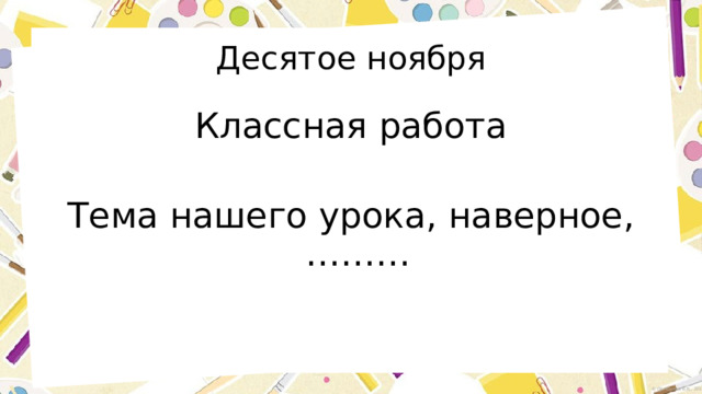 Десятое ноября Классная работа Тема нашего урока, наверное,……… 