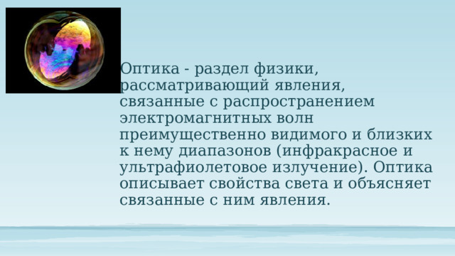 Оптика - раздел физики, рассматривающий явления, связанные с распространением электромагнитных волн преимущественно видимого и близких к нему диапазонов (инфракрасное и ультрафиолетовое излучение). Оптика описывает свойства света и объясняет связанные с ним явления. 