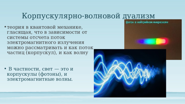 Корпускулярно-волновой дуализм теория в квантовой механике, гласящая, что в зависимости от системы отсчета поток электромагнитного излучения можно рассматривать и как поток частиц (корпускул), и как волну  В частности, свет — это и корпускулы (фотоны), и электромагнитные волны. 