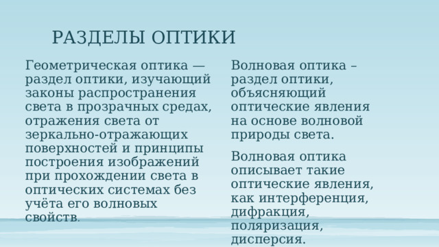 РАЗДЕЛЫ ОПТИКИ Волновая оптика – раздел оптики, объясняющий оптические явления на основе волновой природы света. Геометрическая оптика — раздел оптики, изучающий законы распространения света в прозрачных средах, отражения света от зеркально-отражающих поверхностей и принципы построения изображений при прохождении света в оптических системах без учёта его волновых свойств . Волновая оптика описывает такие оптические явления, как интерференция, дифракция, поляризация, дисперсия. 