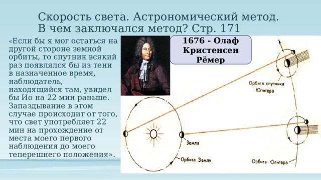 Скорость света. Астрономический метод.  В чем заключался метод? Стр. 171 1676 - Олаф Кристенсен Рёмер « Если бы я мог остаться на другой стороне земной орбиты, то спутник всякий раз появлялся бы из тени в назначенное время, наблюдатель, находящийся там, увидел бы Ио на 22 мин раньше. Запаздывание в этом случае происходит от того, что свет употребляет 22 мин на прохождение от места моего первого наблюдения до моего теперешнего положения». 