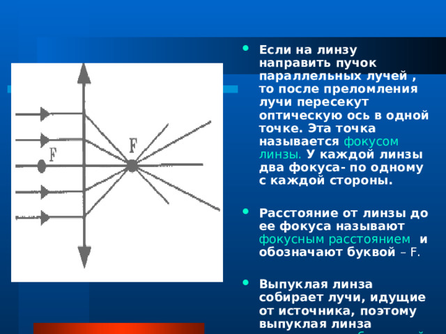 Если на линзу направить пучок параллельных лучей , то после преломления лучи пересекут оптическую ось в одной точке. Эта точка называется фокусом линзы.  У каждой линзы два фокуса- по одному с каждой стороны. Расстояние от линзы до ее фокуса называют фокусным расстоянием и обозначают буквой – F. Выпуклая  линза собирает лучи, идущие от источника, поэтому выпуклая линза называется собирающей. 