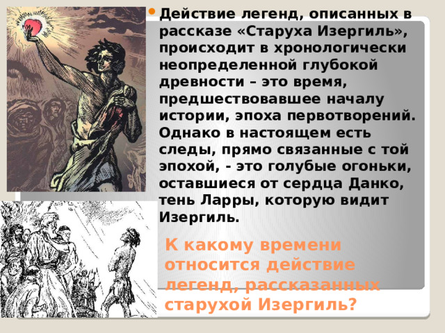 Действие легенд, описанных в рассказе «Старуха Изергиль», происходит в хронологически неопределенной глубокой древности – это время, предшествовавшее началу истории, эпоха первотворений. Однако в настоящем есть следы, прямо связанные с той эпохой, - это голубые огоньки, оставшиеся от сердца Данко, тень Ларры, которую видит Изергиль. К какому времени относится действие легенд, рассказанных старухой Изергиль? 