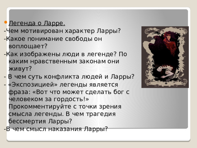 Легенда о Ларре. -Чем мотивирован характер Ларры? -Какое понимание свободы он воплощает? -Как изображены люди в легенде? По каким нравственным законам они живут? - В чем суть конфликта людей и Ларры? - «Экспозицией» легенды является фраза: «Вот что может сделать бог с человеком за гордость!» Прокомментируйте с точки зрения смысла легенды. В чем трагедия бессмертия Ларры? -В чем смысл наказания Ларры? 