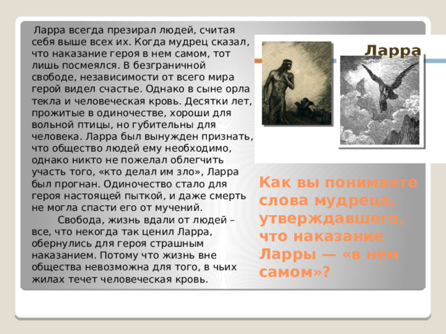    Ларра всегда презирал людей, считая себя выше всех их. Когда мудрец сказал, что наказание героя в нем самом, тот лишь посмеялся. В безграничной свободе, независимости от всего мира герой видел счастье. Однако в сыне орла текла и человеческая кровь. Десятки лет, прожитые в одиночестве, хороши для вольной птицы, но губительны для человека. Ларра был вынужден признать, что общество людей ему необходимо, однако никто не пожелал облегчить участь того, «кто делал им зло», Ларра был прогнан. Одиночество стало для героя настоящей пыткой, и даже смерть не могла спасти его от мучений.  Свобода, жизнь вдали от людей – все, что некогда так ценил Ларра, обернулись для героя страшным наказанием. Потому что жизнь вне общества невозможна для того, в чьих жилах течет человеческая кровь.   Как вы понимаете слова мудреца, утверждавшего, что наказание Ларры — «в нем самом»?    