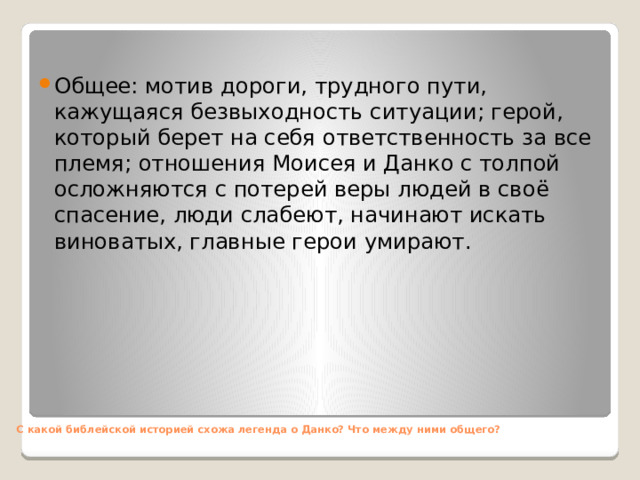 Общее: мотив дороги, трудного пути, кажущаяся безвыходность ситуации; герой, который берет на себя ответственность за все племя; отношения Моисея и Данко с толпой осложняются с потерей веры людей в своё спасение, люди слабеют, начинают искать виноватых, главные герои умирают.         С какой библейской историей схожа легенда о Данко? Что между ними общего?    