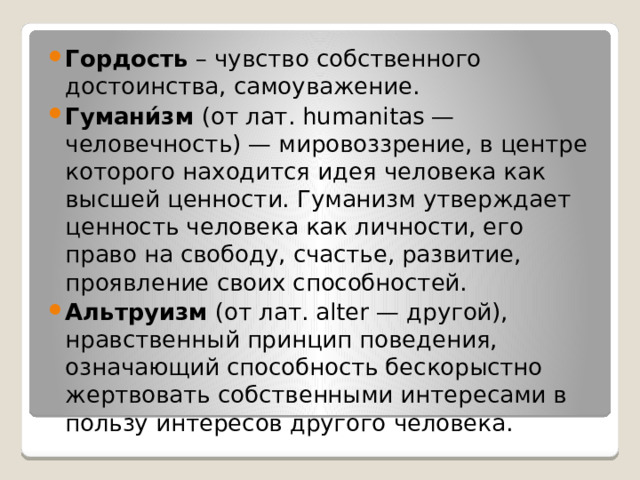 Гордость – чувство собственного достоинства, самоуважение. Гумани́зм (от лат. humanitas — человечность) — мировоззрение, в центре которого находится идея человека как высшей ценности. Гуманизм утверждает ценность человека как личности, его право на свободу, счастье, развитие, проявление своих способностей. Альтруизм (от лат. alter — другой), нравственный принцип поведения, означающий способность бескорыстно жертвовать собственными интересами в пользу интересов другого человека. 