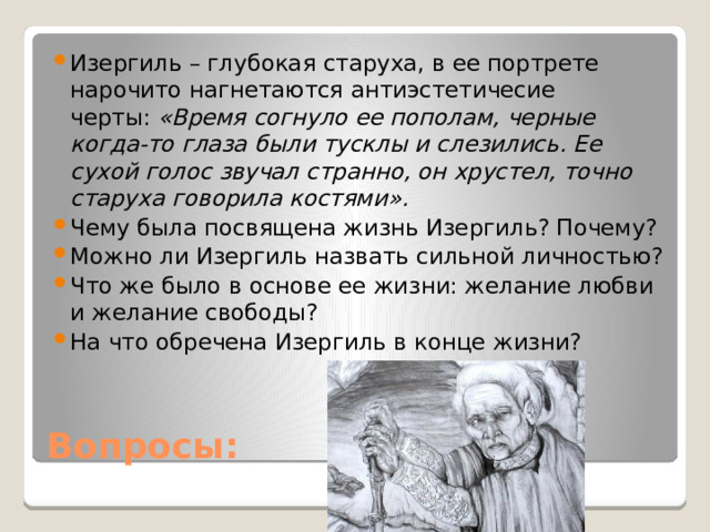 Изергиль – глубокая старуха, в ее портрете нарочито нагнетаются антиэстетичесие черты:  «Время согнуло ее пополам, черные когда-то глаза были тусклы и слезились. Ее сухой голос звучал странно, он хрустел, точно старуха говорила костями». Чему была посвящена жизнь Изергиль? Почему? Можно ли Изергиль назвать сильной личностью? Что же было в основе ее жизни: желание любви и желание свободы? На что обречена Изергиль в конце жизни? Вопросы: 