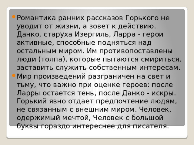 Романтика ранних рассказов Горького не уводит от жизни, а зовет к действию. Данко, старуха Изергиль, Ларра - герои активные, способные подняться над остальным миром. Им противопоставлены люди (толпа), которые пытаются смириться, заставить служить собственным интересам. Мир произведений разграничен на свет и тьму, что важно при оценке героев: после Ларры остается тень, после Данко - искры. Горький явно отдает предпочтение людям, не связанным с внешним миром. Человек, одержимый мечтой, Человек с большой буквы гораздо интереснее для писателя. 