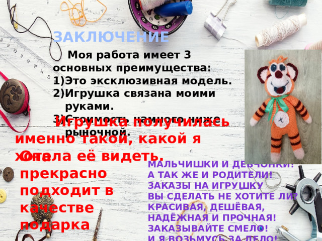 ЗАКЛЮЧЕНИЕ  Моя работа имеет 3 основных преимущества: Это эксклюзивная модель. Игрушка связана моими руками. Стоимость намного ниже рыночной.  Игрушка получилась именно такой, какой я хотела её видеть. Она прекрасно подходит в качестве подарка Мальчишки и девчонки! А так же и родители! Заказы на игрушку Вы сделать не хотите ли? Красивая, дешёвая, надёжная и прочная! Заказывайте смело! И я возьмусь за дело! 