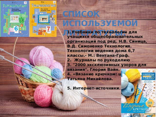 СПИСОК ИСПОЛЬЗУЕМОЙ ЛИТЕРАТУРЫ: 1.Учебники по технологии для учащихся общеобразовательных организаций под ред. Н.В. Синица, В.Д. Симоненко Технология. Технологии ведения дома 6,7 классы.- М.: Вентана-Граф. 2.  Журналы по рукоделию 3. 