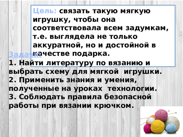 Цель:  связать такую мягкую игрушку, чтобы она соответствовала всем задумкам, т.е. выглядела не только аккуратной, но и достойной в качестве подарка.  Задачи: 1. Найти литературу по вязанию и выбрать схему для мягкой игрушки. 2. Применить знания и умения, полученные на уроках технологии. 3. Соблюдать правила безопасной работы при вязании крючком.  