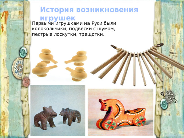 История возникновения игрушек Первыми игрушками на Руси были колокольчики, подвески с шумом, пестрые лоскутки, трещотки. 