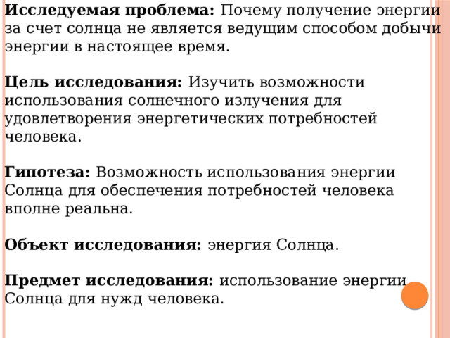 Исследуемая проблема: Почему получение энергии за счет солнца не является ведущим способом добычи энергии в настоящее время.  Цель исследования: Изучить возможности использования солнечного излучения для удовлетворения энергетических потребностей человека. Гипотеза: Возможность использования энергии Солнца для обеспечения потребностей человека вполне реальна. Объект исследования: энергия Солнца.  Предмет исследования: использование энергии Солнца для нужд человека. 