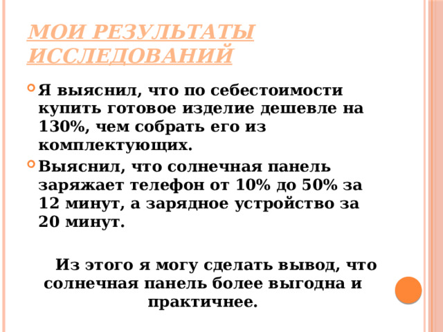 Мои результаты исследований Я выяснил, что по себестоимости купить готовое изделие дешевле на 130%, чем собрать его из комплектующих. Выяснил, что солнечная панель заряжает телефон от 10% до 50% за 12 минут, а зарядное устройство за 20 минут.   Из этого я могу сделать вывод, что солнечная панель более выгодна и практичнее. 