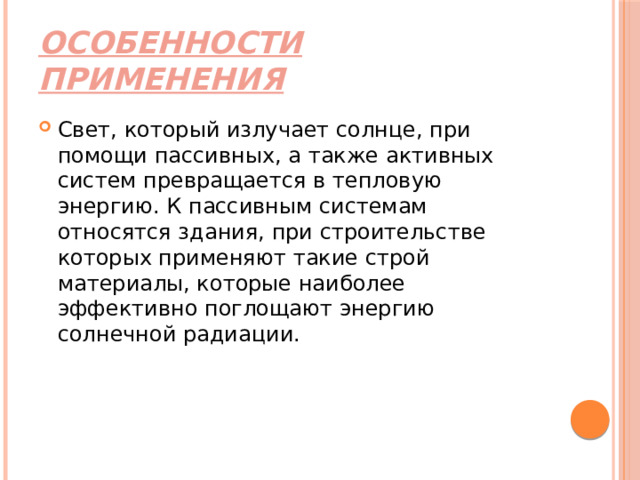 Особенности применения Свет, который излучает солнце, при помощи пассивных, а также активных систем превращается в тепловую энергию. К пассивным системам относятся здания, при строительстве которых применяют такие строй материалы, которые наиболее эффективно поглощают энергию солнечной радиации. 