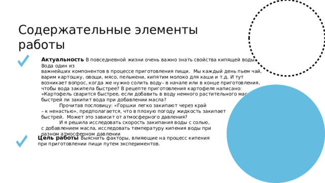 Содержательные элементы работы Актуальность В повседневной жизни очень важно знать свойства кипящей воды. Вода один из важнейших компонентов в процессе приготовления пищи. Мы каждый день пьем чай, варим картошку, овощи, мясо, пельмени, кипятим молоко для каши и т.д. И тут возникает вопрос, когда же нужно солить воду– в начале или в конце приготовления, чтобы вода закипела быстрее? В рецепте приготовления картофеля написано: «Картофель сварится быстрее, если добавить в воду немного растительного масла». А быстрей ли закипит вода при добавлении масла?  Прочитав пословицу: «Горшки легко закипают через край – к ненастью», предполагается, что в плохую погоду жидкость закипает быстрей. Может это зависит от атмосферного давления?  И я решила исследовать скорость закипания воды с солью, с добавлением масла, исследовать температуру кипения воды при разном атмосферном давлении Цель работы Выяснить факторы, влияющие на процесс кипения при приготовлении пищи путем экспериментов.  