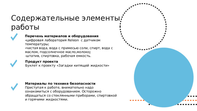 Содержательные элементы работы Перечень материалов и оборудования - цифровая лаборатория Releon с датчиком температуры; - чистая вода, вода с примесью соли, спирт, вода с маслом, подсолнечное масло,молоко ; -штатив, спиртовка, рабочая емкость.    Продукт проекта Буклет к проекту «Загадки кипящей жидкости» Материалы по технике безопасности Приступая к работе, внимательно надо ознакомиться с оборудованием. Осторожно обращаться со стеклянными приборами, спиртовкой и горячими жидкостями. 