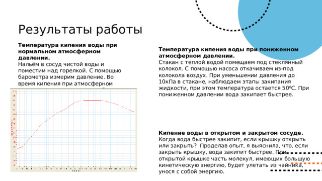 Результаты работы Температура кипения воды при нормальном атмосферном давлении. Нальём в сосуд чистой воды и поместим над горелкой. С помощью барометра измерим давление. Во время кипения при атмосферном давлении температура воды была равна 100 0 и оставалась постоянной до выключения горелки . Температура кипения воды при пониженном атмосферном давлении. Стакан с теплой водой помещаем под стеклянный колокол. С помощью насоса откачиваем из-под колокола воздух. При уменьшении давления до 10кПа в стакане, наблюдаем этапы закипания жидкости, при этом температура остается 50 0 С. При пониженном давлении вода закипает быстрее. Кипение воды в открытом и закрытом сосуде. Когда вода быстрее закипит, если крышку открыть или закрыть? Проделав опыт, я выяснила, что, если закрыть крышку, вода закипит быстрее. При открытой крышке часть молекул, имеющих большую кинетическую энергию, будет улетать из чайника, унося с собой энергию. 