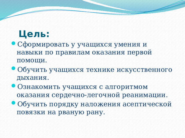 Цель:   Сформировать у учащихся умения и навыки по правилам оказания первой помощи. Обучить учащихся технике искусственного дыхания. Ознакомить учащихся с алгоритмом оказания сердечно-легочной реанимации. Обучить порядку наложения асептической повязки на рваную рану. 