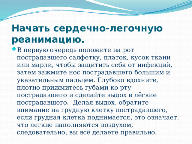 Начать сердечно-легочную реанимацию. В первую очередь положите на рот пострадавшего салфетку, платок, кусок ткани или марли, чтобы защитить себя от инфекций, затем зажмите нос пострадавшего большим и указательным пальцем. Глубоко вдохните, плотно прижмитесь губами ко рту пострадавшего и сделайте выдох в лёгкие пострадавшего. Делая выдох, обратите внимание на грудную клетку пострадавшего, если грудная клетка поднимается, это означает, что легкие наполняются воздухом, следовательно, вы всё делаете правильно. 