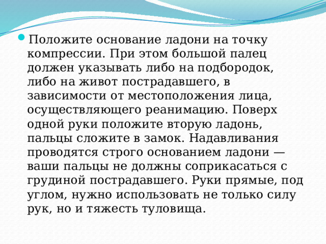 Положите основание ладони на точку компрессии. При этом большой палец должен указывать либо на подбородок, либо на живот пострадавшего, в зависимости от местоположения лица, осуществляющего реанимацию. Поверх одной руки положите вторую ладонь, пальцы сложите в замок. Надавливания проводятся строго основанием ладони — ваши пальцы не должны соприкасаться с грудиной пострадавшего. Руки прямые, под углом, нужно использовать не только силу рук, но и тяжесть туловища. 