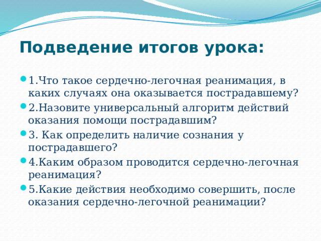 Подведение итогов урока:   1.Что такое сердечно-легочная реанимация, в каких случаях она оказывается пострадавшему? 2.Назовите универсальный алгоритм действий оказания помощи пострадавшим? 3. Как определить наличие сознания у пострадавшего? 4.Каким образом проводится сердечно-легочная реанимация? 5.Какие действия необходимо совершить, после оказания сердечно-легочной реанимации? 