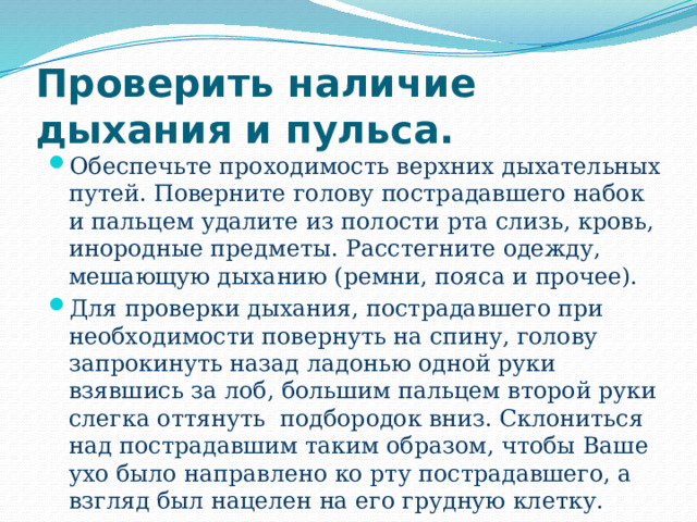 Проверить наличие дыхания и пульса. Обеспечьте проходимость верхних дыхательных путей. Поверните голову пострадавшего набок и пальцем удалите из полости рта слизь, кровь, инородные предметы. Расстегните одежду, мешающую дыханию (ремни, пояса и прочее). Для проверки дыхания, пострадавшего при необходимости повернуть на спину, голову запрокинуть назад ладонью одной руки взявшись за лоб, большим пальцем второй руки слегка оттянуть подбородок вниз. Склониться над пострадавшим таким образом, чтобы Ваше ухо было направлено ко рту пострадавшего, а взгляд был нацелен на его грудную клетку. 