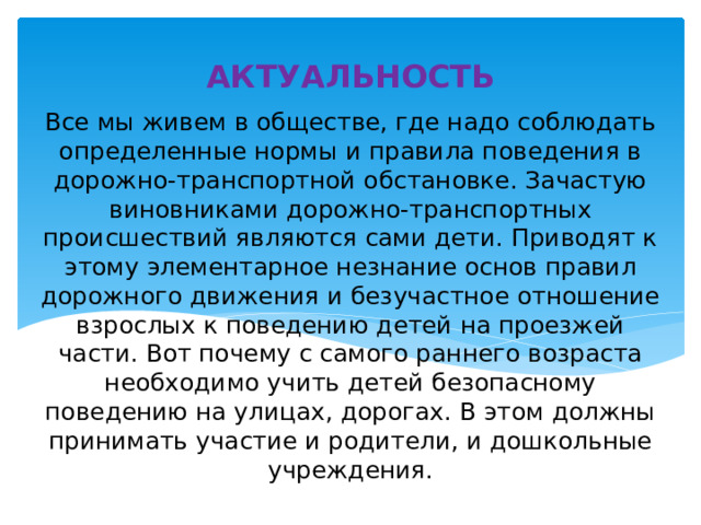 АКТУАЛЬНОСТЬ Все мы живем в обществе, где надо соблюдать определенные нормы и правила поведения в дорожно-транспортной обстановке. Зачастую виновниками дорожно-транспортных происшествий являются сами дети. Приводят к этому элементарное незнание основ правил дорожного движения и безучастное отношение взрослых к поведению детей на проезжей части. Вот почему с самого раннего возраста необходимо учить детей безопасному поведению на улицах, дорогах. В этом должны принимать участие и родители, и дошкольные учреждения. 