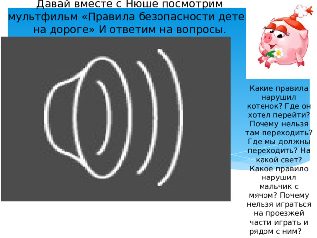 Давай вместе с Нюше посмотрим мультфильм «Правила безопасности детей на дороге» И ответим на вопросы. Какие правила нарушил котенок? Где он хотел перейти? Почему нельзя там переходить? Где мы должны переходить? На какой свет? Какое правило нарушил мальчик с мячом? Почему нельзя играться на проезжей части играть и рядом с ним? 