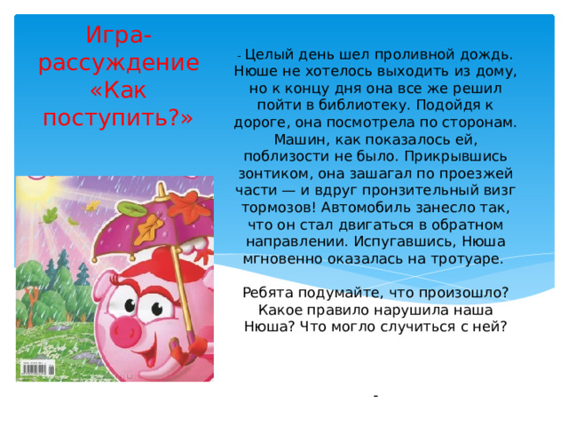   - Целый день шел проливной дождь. Нюше не хотелось выходить из дому, но к концу дня она все же решил пойти в библиотеку. Подойдя к дороге, она посмотрела по сторонам. Машин, как показалось ей, поблизости не было. Прикрывшись зонтиком, она зашагал по проезжей части — и вдруг пронзительный визг тормозов! Автомобиль занесло так, что он стал двигаться в обратном направлении. Испугавшись, Нюша мгновенно оказалась на тротуаре.   Ребята подумайте, что произошло? Какое правило нарушила наша Нюша? Что могло случиться с ней?     - Игра-рассуждение «Как поступить?» 