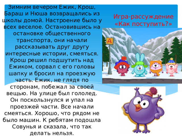 Зимним вечером Ежик, Крош, Бараш и Нюша возвращались из школы домой. Настроение было у всех веселое. Остановившись на остановке общественного транспорта, они начали рассказывать друг другу интересные истории, смеяться. Крош решил подшутить над Ежиком, сорвал с его головы шапку и бросил на проезжую часть. Ежик, не глядя по сторонам, побежал за своей вещью. На улице был гололед. Он поскользнулся и упал на проезжей части. Все начали смеяться. Хорошо, что рядом не было машин. К ребятам подошла Совунья и сказала, что так делать нельзя.   В чем была ошибка Кроша и его друзей?  Какое правило нарушил он? Какое правило нарушил Ежик? Игра-рассуждение «Как поступить?» 