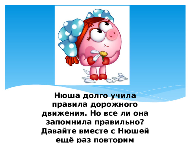 Нюша долго учила правила дорожного движения. Но все ли она запомнила правильно? Давайте вместе с Нюшей ещё раз повторим основные правила поведения на дороге. 