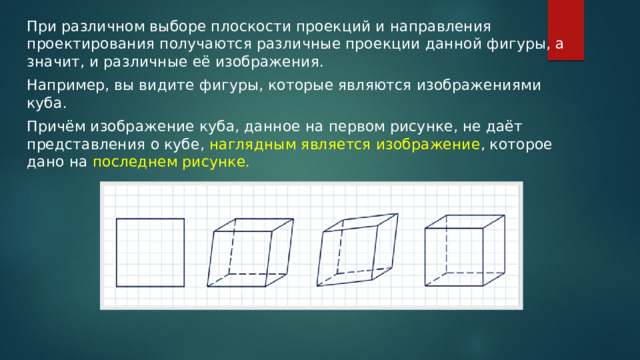При различном выборе плоскости проекций и направления проектирования получаются различные проекции данной фигуры, а значит, и различные её изображения. Например, вы видите фигуры, которые являются изображениями куба. Причём изображение куба, данное на первом рисунке, не даёт представления о кубе, наглядным является изображение , которое дано на последнем рисунке. 