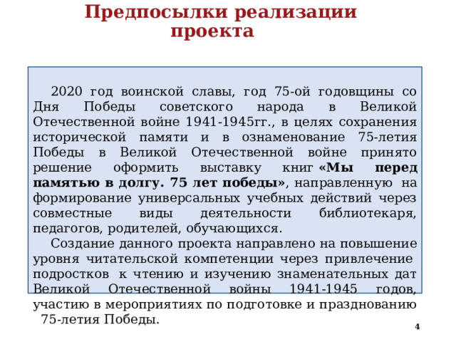  Предпосылки реализации проекта   2020 год воинской славы, год 75-ой годовщины со Дня Победы советского народа в Великой Отечественной войне 1941-1945гг., в целях сохранения исторической памяти и в ознаменование 75-летия Победы в Великой Отечественной войне принято решение оформить выставку книг  «Мы перед памятью в долгу. 75 лет победы» , направленную  на формирование универсальных учебных действий через совместные виды деятельности библиотекаря, педагогов, родителей, обучающихся. Создание данного проекта направлено на повышение уровня читательской компетенции через привлечение  подростков  к чтению и изучению знаменательных дат Великой Отечественной войны 1941-1945 годов, участию в мероприятиях по подготовке и празднованию 75-летия Победы.   