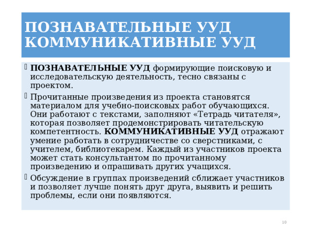 ПОЗНАВАТЕЛЬНЫЕ УУД КОММУНИКАТИВНЫЕ УУД   ПОЗНАВАТЕЛЬНЫЕ УУД  формирующие поисковую и исследовательскую деятельность, тесно связаны с проектом. Прочитанные произведения из проекта становятся материалом для учебно-поисковых работ обучающихся. Они работают с текстами, заполняют «Тетрадь читателя», которая позволяет продемонстрировать читательскую компетентность. КОММУНИКАТИВНЫЕ УУД  отражают умение работать в сотрудничестве со сверстниками, с учителем, библиотекарем. Каждый из участников проекта может стать консультантом по прочитанному произведению и опрашивать других учащихся. Обсуждение в группах произведений сближает участников и позволяет лучше понять друг друга, выявить и решить проблемы, если они появляются.  