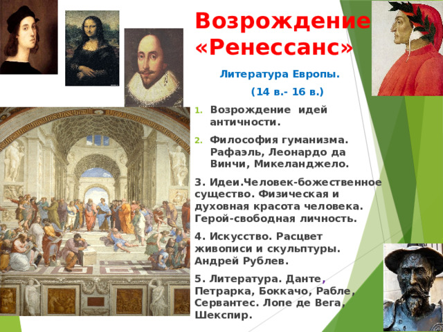 Возрождение «Ренессанс»  Литература Европы.  (14 в.- 16 в.) Возрождение идей античности. Философия гуманизма. Рафаэль, Леонардо да Винчи, Микеланджело. 3. Идеи.Человек-божественное существо. Физическая и духовная красота человека. Герой-свободная личность. 4. Искусство. Расцвет живописи и скульптуры. Андрей Рублев. 5. Литература. Данте , Петрарка, Боккачо, Рабле, Сервантес. Лопе де Вега, Шекспир.  