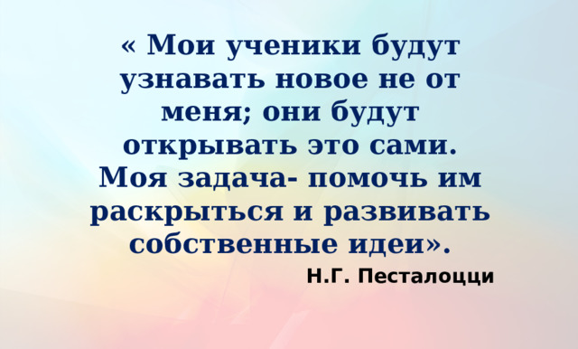 « Мои ученики будут узнавать новое не от меня; они будут открывать это сами. Моя задача- помочь им раскрыться и развивать собственные идеи».  Н.Г. Песталоцци 