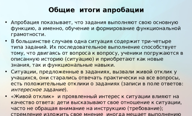 Общие итоги апробации Апробация показывает, что задания выполняют свою основную функцию, а именно, обучение и формирование функциональной грамотности. В большинстве случаев одна ситуация содержит три-четыре типа заданий. Их последовательное выполнение способствует тому, что двигаясь от вопроса к вопросу, ученики погружаются в описанную историю (ситуацию) и приобретают как новые знания, так и функциональные навыки. Ситуации, предложенные в заданиях, вызвали живой отклик у учащихся, они старались отвечать практически на все вопросы, есть положительные отклики о заданиях (записи в поле ответов: интересное задание ). «Живой отклик» и проявленный интерес к ситуации влияют на качество ответа: дети высказывают свое отношение к ситуации, часто не обращая внимание на инструкцию (требование); стремление изложить свое мнение иногда мешает выполнению познавательной задачи; немногие из тех, кто высказывал личное отношение, сумели развернуть его в русле решения задачи.  