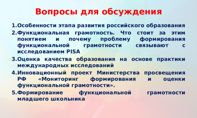 Вопросы для обсуждения Особенности этапа развития российского образования Функциональная грамотность. Что стоит за этим понятием и почему проблему формирования функциональной грамотности связывают с исследованием PISA Оценка качества образования на основе практики международных исследований Инновационный проект Министерства просвещения РФ «Мониторинг формирования и оценки функциональной грамотности». Формирование функциональной грамотности младшего школьника  